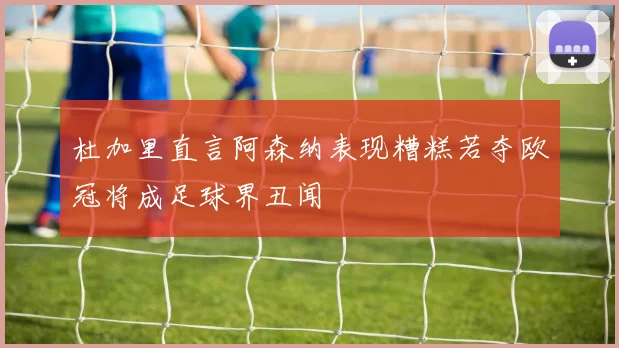 杜加里直言阿森纳表现糟糕若夺欧冠将成足球界丑闻