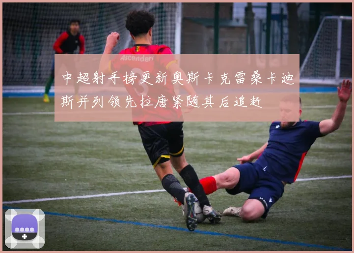 中超射手榜更新奥斯卡克雷桑卡迪斯并列领先拉唐紧随其后追赶