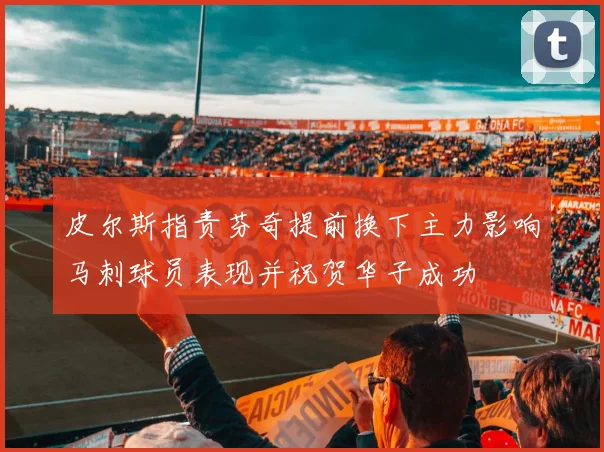 皮尔斯指责芬奇提前换下主力影响马刺球员表现并祝贺华子成功