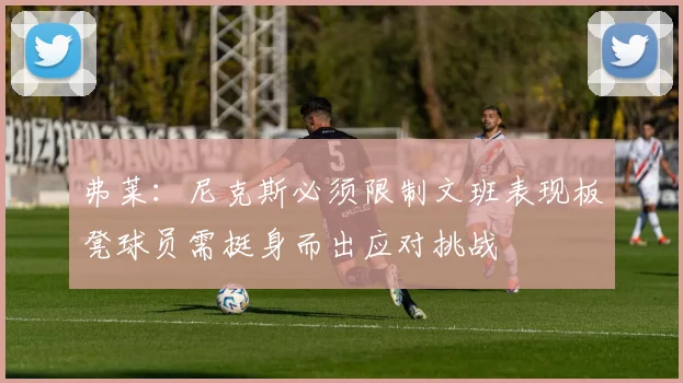 弗莱：尼克斯必须限制文班表现板凳球员需挺身而出应对挑战