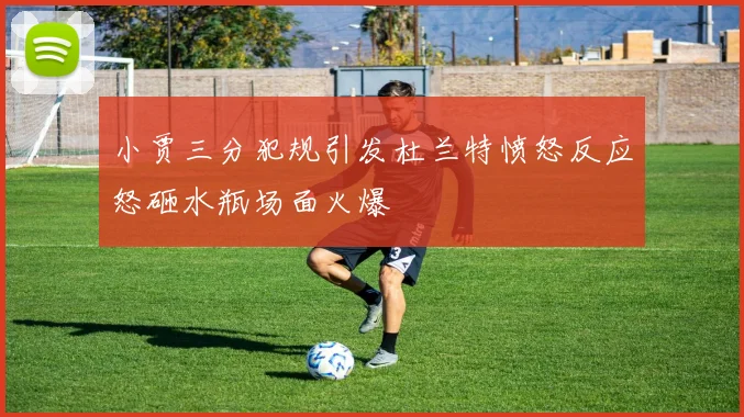 小贾三分犯规引发杜兰特愤怒反应怒砸水瓶场面火爆
