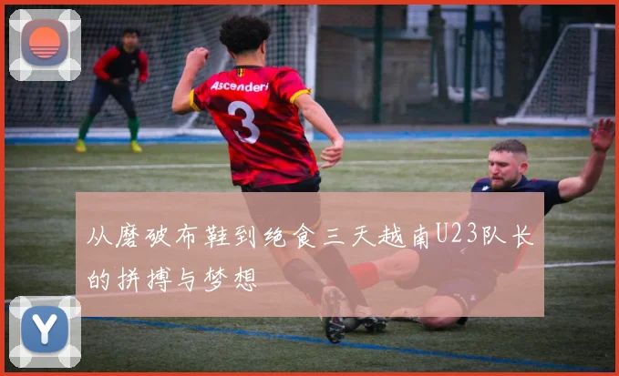 从磨破布鞋到绝食三天越南U23队长的拼搏与梦想