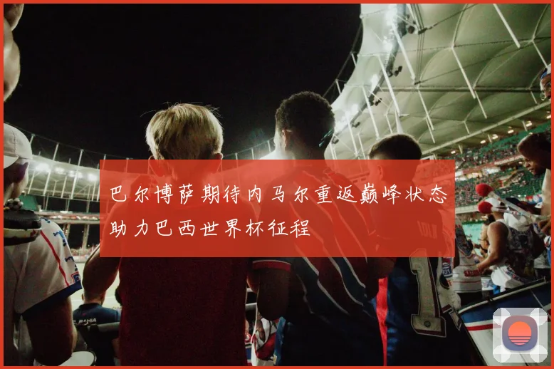 巴尔博萨期待内马尔重返巅峰状态助力巴西世界杯征程