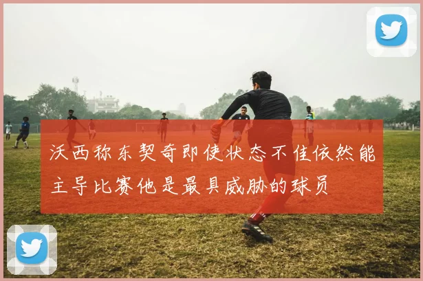 沃西称东契奇即使状态不佳依然能主导比赛他是最具威胁的球员