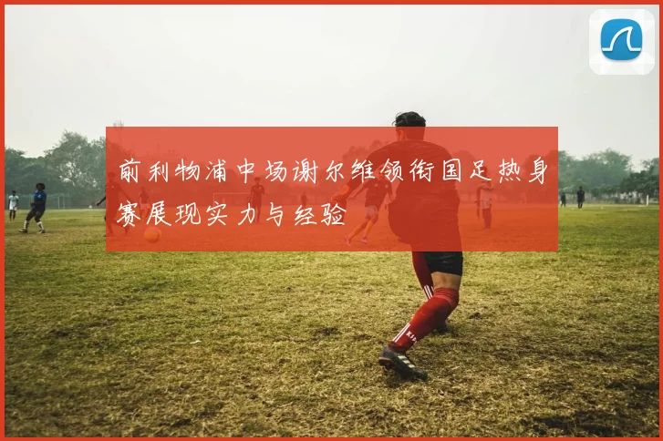 前利物浦中场谢尔维领衔国足热身赛展现实力与经验