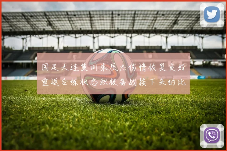 国足大连集训朱辰杰伤情恢复良好重返合练状态积极备战接下来的比赛