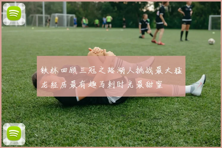 铁林回顾三冠之路湖人挑战最大猛龙经历最有趣马刺时光最甜蜜