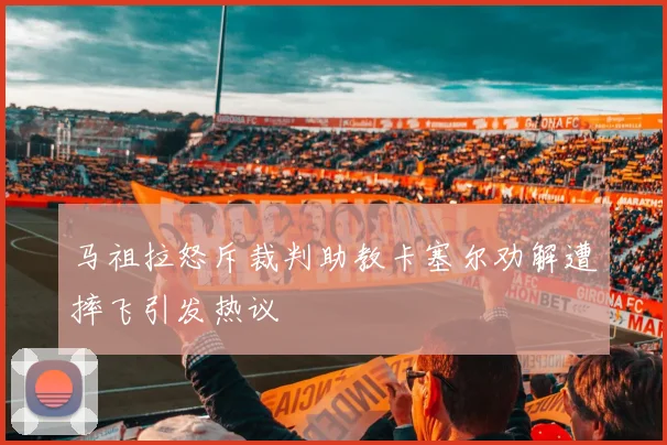 马祖拉怒斥裁判助教卡塞尔劝解遭摔飞引发热议