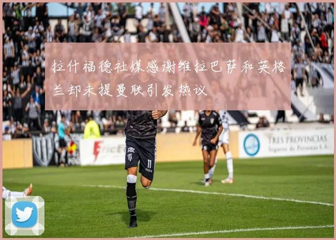 拉什福德社媒感谢维拉巴萨和英格兰却未提曼联引发热议
