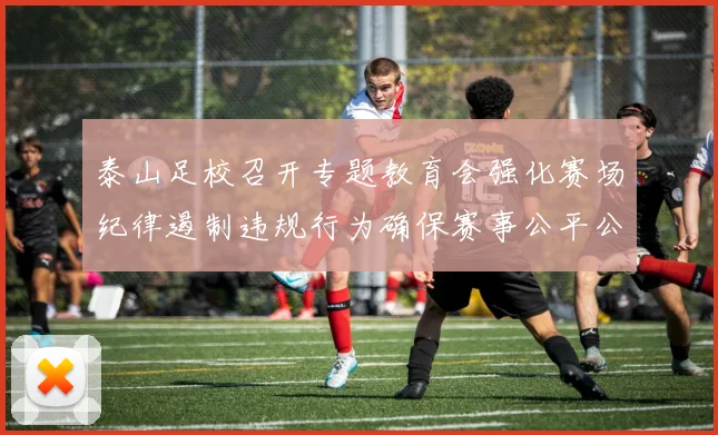 泰山足校召开专题教育会强化赛场纪律遏制违规行为确保赛事公平公正