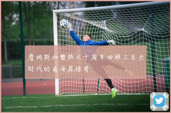 詹姆斯加盟热火十周年回顾三巨头时代的南海岸传奇