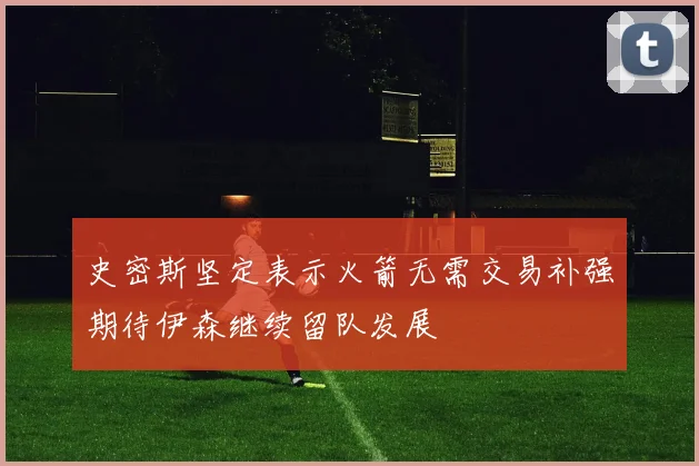 史密斯坚定表示火箭无需交易补强期待伊森继续留队发展