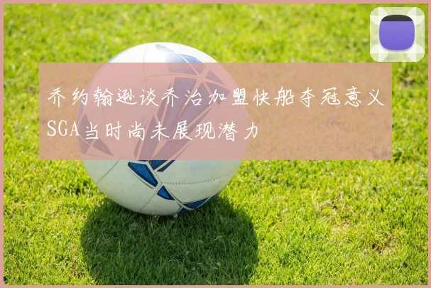 乔约翰逊谈乔治加盟快船夺冠意义SGA当时尚未展现潜力