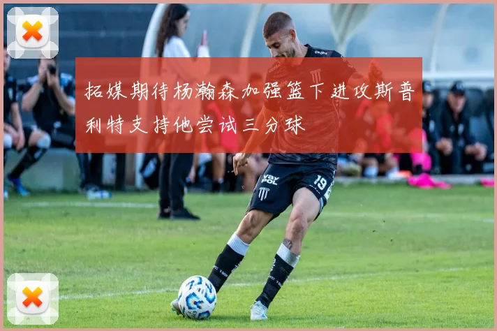 拓媒期待杨瀚森加强篮下进攻斯普利特支持他尝试三分球