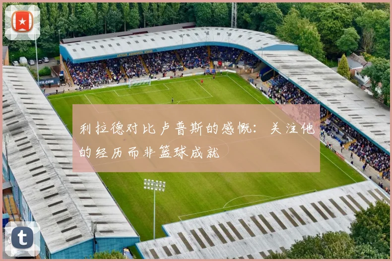 利拉德对比卢普斯的感慨：关注他的经历而非篮球成就