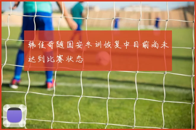 韩佳奇随国安冬训恢复中目前尚未达到比赛状态